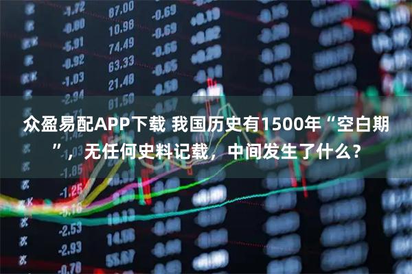 众盈易配APP下载 我国历史有1500年“空白期”，无任何史料记载，中间发生了什么？