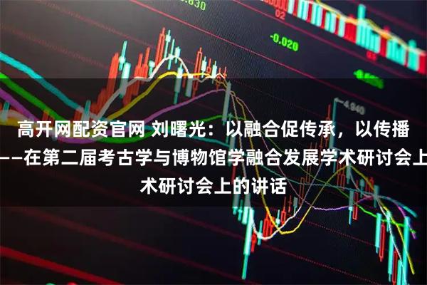 高开网配资官网 刘曙光：以融合促传承，以传播促发展——在第二届考古学与博物馆学融合发展学术研讨会上的讲话
