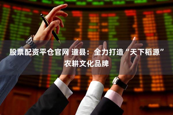 股票配资平仓官网 道县：全力打造“天下稻源”农耕文化品牌