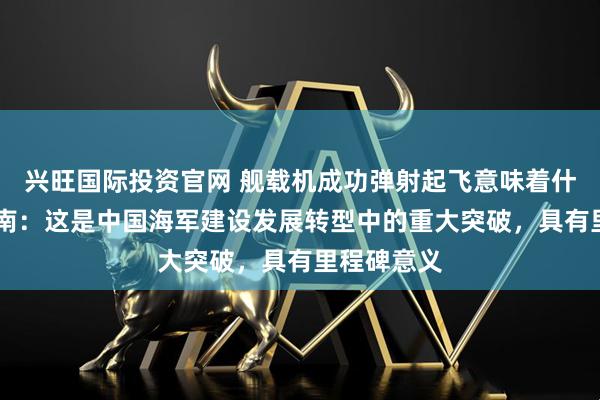 兴旺国际投资官网 舰载机成功弹射起飞意味着什么？ 金一南：这是中国海军建设发展转型中的重大突破，具有里程碑意义