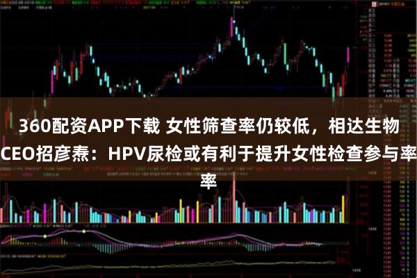360配资APP下载 女性筛查率仍较低，相达生物CEO招彦焘：HPV尿检或有利于提升女性检查参与率