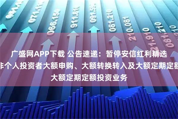 广盛网APP下载 公告速递：暂停安信红利精选混合基金非个人投资者大额申购、大额转换转入及大额定期定额投资业务