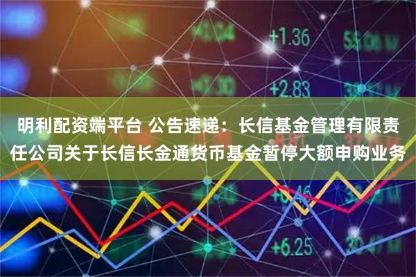 明利配资端平台 公告速递：长信基金管理有限责任公司关于长信长金通货币基金暂停大额申购业务