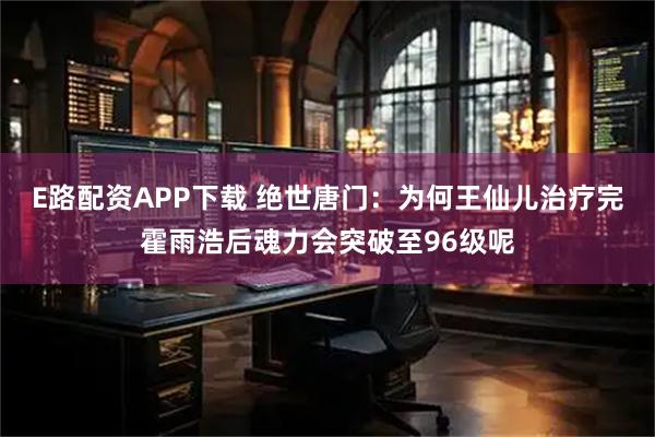 E路配资APP下载 绝世唐门：为何王仙儿治疗完霍雨浩后魂力会突破至96级呢