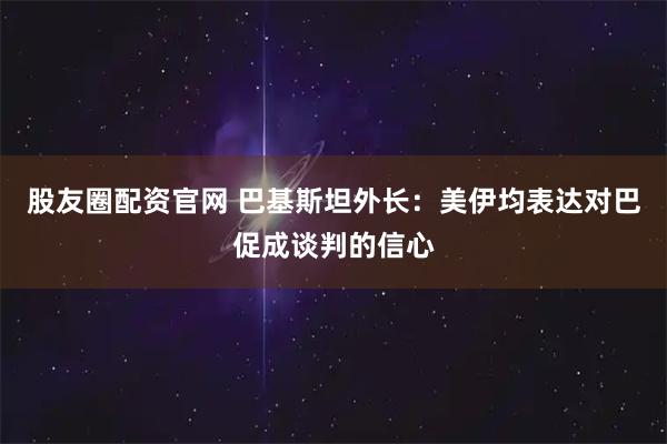 股友圈配资官网 巴基斯坦外长：美伊均表达对巴促成谈判的信心