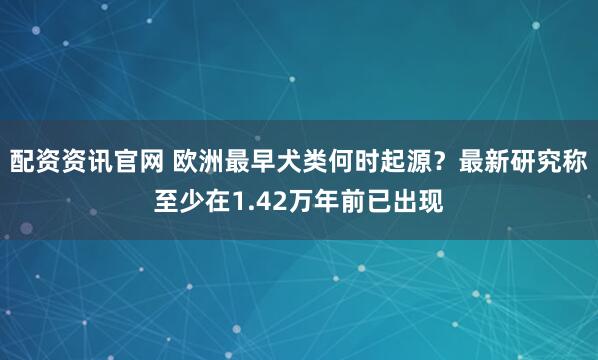 配资资讯官网 欧洲最早犬类何时起源？最新研究称至少在1.42万年前已出现