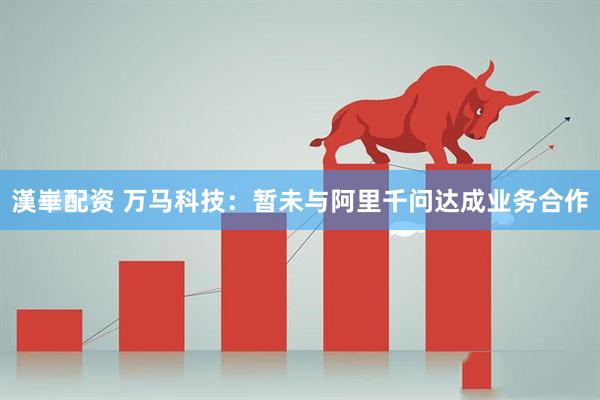 漢崋配资 万马科技：暂未与阿里千问达成业务合作