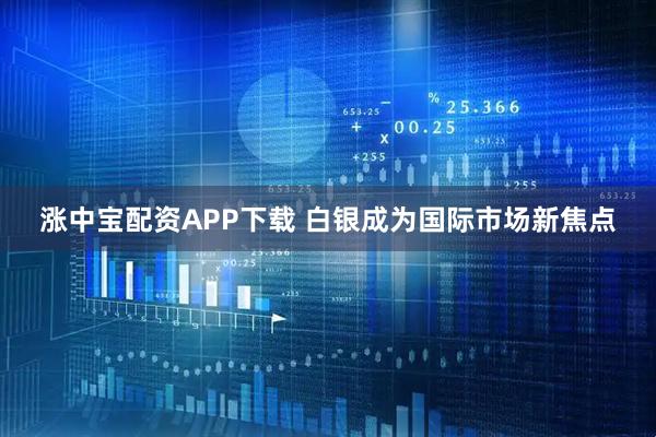 涨中宝配资APP下载 白银成为国际市场新焦点