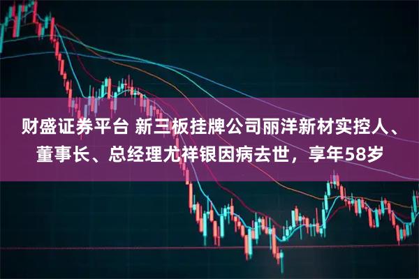 财盛证券平台 新三板挂牌公司丽洋新材实控人、董事长、总经理尤祥银因病去世，享年58岁