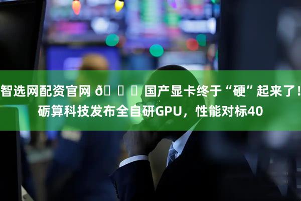 智选网配资官网 🚀国产显卡终于“硬”起来了！砺算科技发布全自研GPU，性能对标40