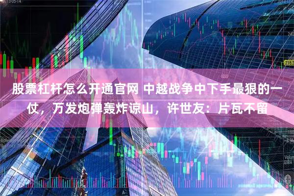 股票杠杆怎么开通官网 中越战争中下手最狠的一仗，万发炮弹轰炸谅山，许世友：片瓦不留