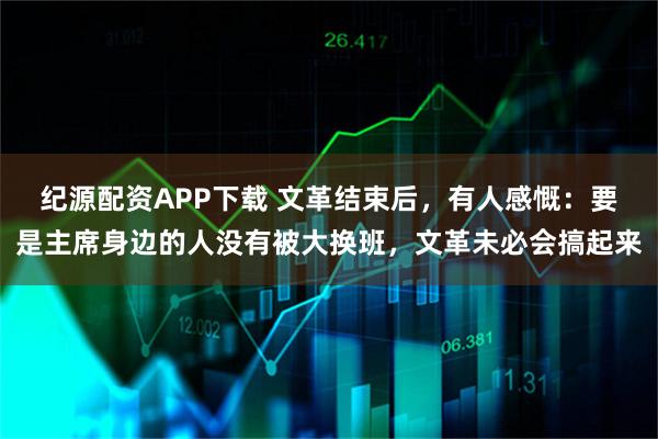 纪源配资APP下载 文革结束后，有人感慨：要是主席身边的人没有被大换班，文革未必会搞起来