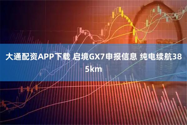 大通配资APP下载 启境GX7申报信息 纯电续航385km